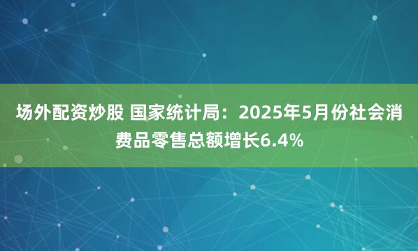 场外配资炒股 国家统计局：2025年5月份社会消费品零售总额增长6.4%
