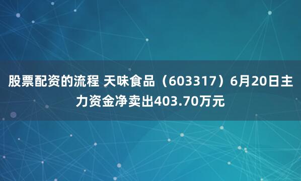 股票配资的流程 天味食品（603317）6月20日主力资金净卖出403.70万元