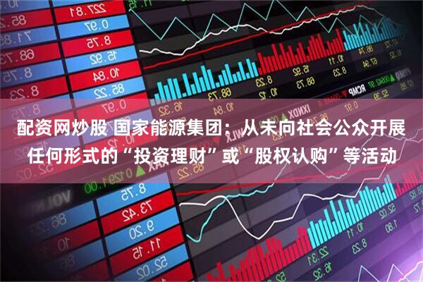 配资网炒股 国家能源集团：从未向社会公众开展任何形式的“投资理财”或“股权认购”等活动