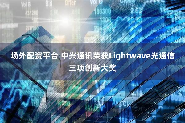 场外配资平台 中兴通讯荣获Lightwave光通信三项创新大奖