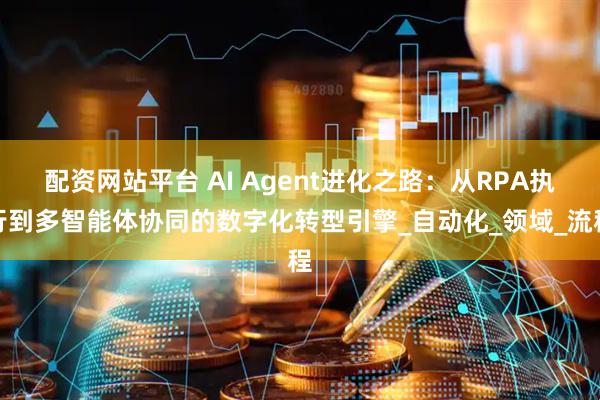 配资网站平台 AI Agent进化之路：从RPA执行到多智能体协同的数字化转型引擎_自动化_领域_流程