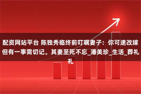 配资网站平台 陈独秀临终前叮嘱妻子：你可速改嫁但有一事需切记。其妻至死不忘_潘美珍_生活_葬礼