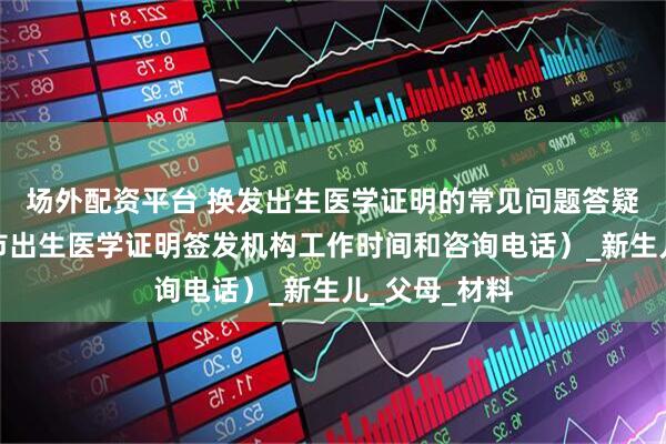 场外配资平台 换发出生医学证明的常见问题答疑（附：青岛市出生医学证明签发机构工作时间和咨询电话）_新生儿_父母_材料