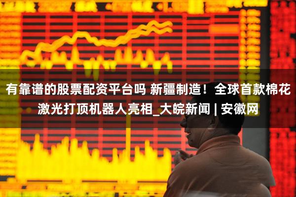 有靠谱的股票配资平台吗 新疆制造！全球首款棉花激光打顶机器人亮相_大皖新闻 | 安徽网
