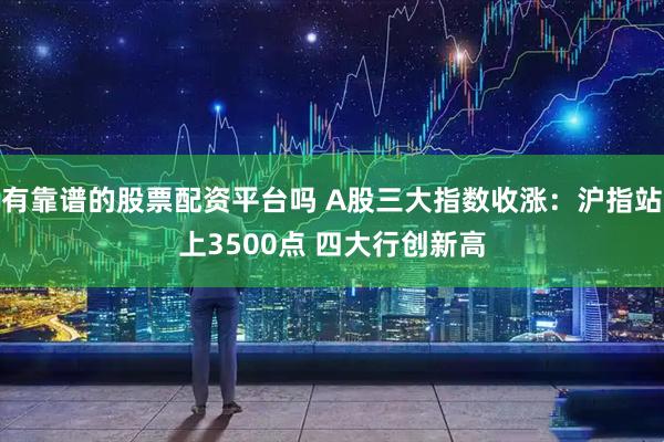 有靠谱的股票配资平台吗 A股三大指数收涨：沪指站上3500点 四大行创新高