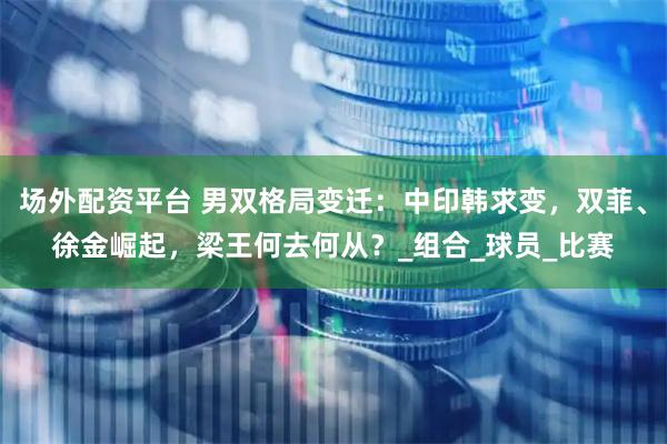 场外配资平台 男双格局变迁：中印韩求变，双菲、徐金崛起，梁王何去何从？_组合_球员_比赛