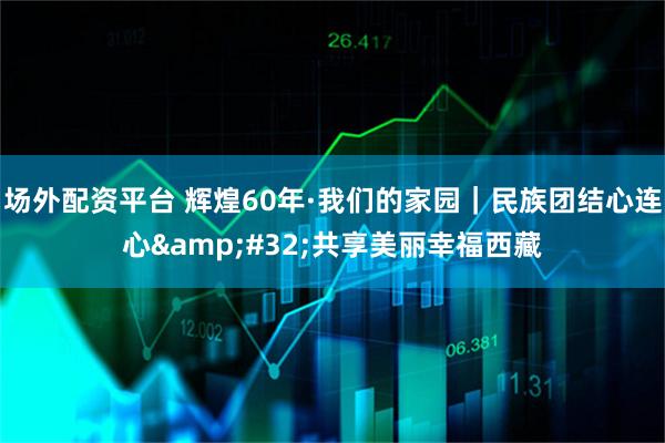 场外配资平台 辉煌60年·我们的家园｜民族团结心连心 共享美丽幸福西藏