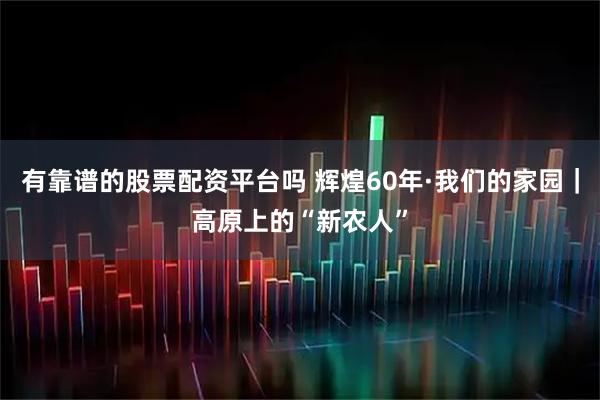 有靠谱的股票配资平台吗 辉煌60年·我们的家园｜高原上的“新农人”