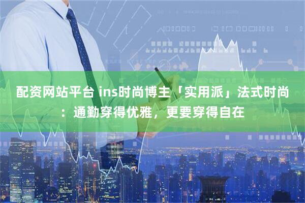 配资网站平台 ins时尚博主「实用派」法式时尚：通勤穿得优雅，更要穿得自在