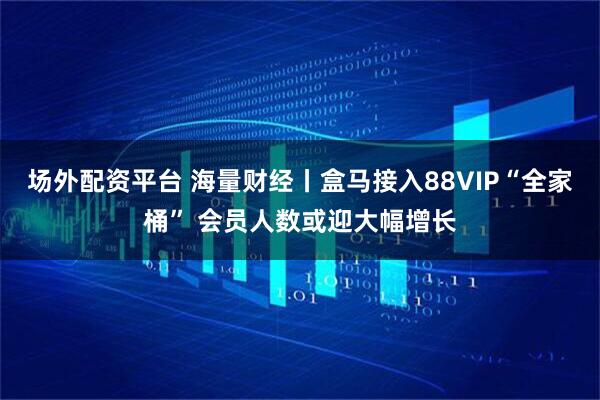 场外配资平台 海量财经丨盒马接入88VIP“全家桶” 会员人数或迎大幅增长
