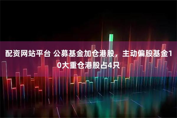 配资网站平台 公募基金加仓港股，主动偏股基金10大重仓港股占4只