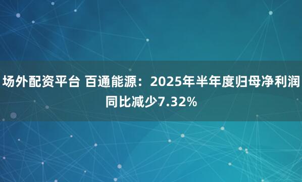 场外配资平台 百通能源：2025年半年度归母净利润同比减少7.32%