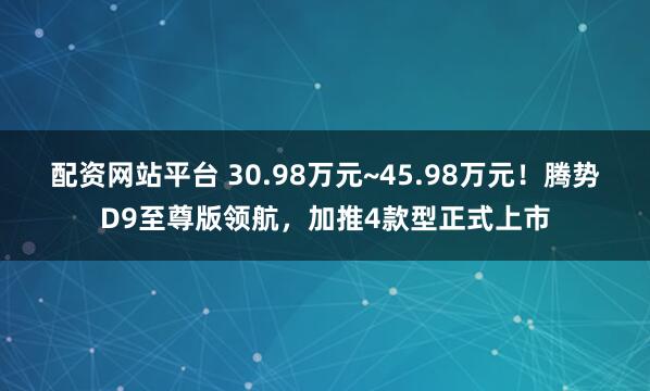 配资网站平台 30.98万元~45.98万元！腾势D9至尊版领航，加推4款型正式上市