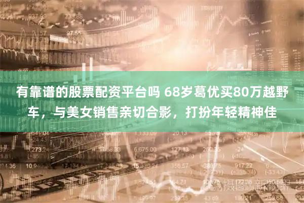 有靠谱的股票配资平台吗 68岁葛优买80万越野车，与美女销售亲切合影，打扮年轻精神佳