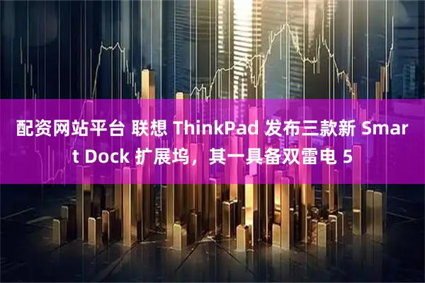 配资网站平台 联想 ThinkPad 发布三款新 Smart Dock 扩展坞，其一具备双雷电 5