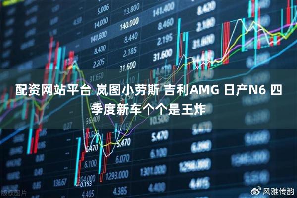 配资网站平台 岚图小劳斯 吉利AMG 日产N6 四季度新车个个是王炸