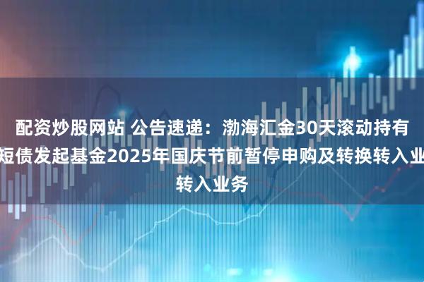 配资炒股网站 公告速递：渤海汇金30天滚动持有中短债发起基金2025年国庆节前暂停申购及转换转入业务