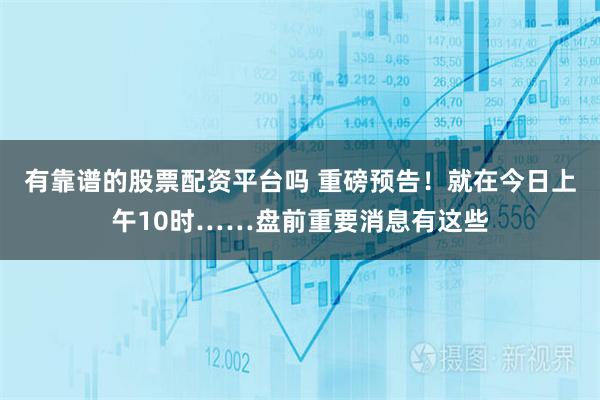 有靠谱的股票配资平台吗 重磅预告！就在今日上午10时……盘前重要消息有这些