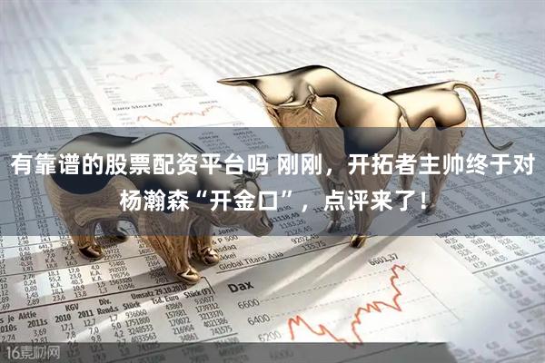 有靠谱的股票配资平台吗 刚刚，开拓者主帅终于对杨瀚森“开金口”，点评来了！